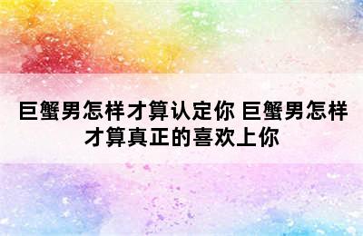 巨蟹男怎样才算认定你 巨蟹男怎样才算真正的喜欢上你